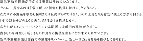 新栄不動産開発が手がける事業は多岐にわたります。そこに一貫するのは「常に新しい価値を提供し続ける」ということ。ただ単に不動産を取得し保有または売却するのではなく「その土地を最も有効に使える方法は何か」、「その建物をどのように再生できるか」を追求します。私たちがメインフィールドとしている関西には新旧の建物が存在し、古きものを再生し、新しきものに更なる価値を生むことが求められています。新栄不動産開発は関西の不動産をリノベートし、新しい活力となる場を提供して参ります。