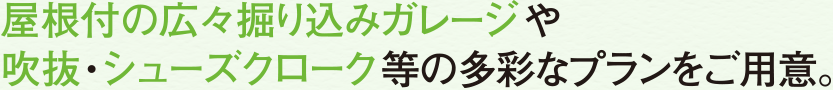 屋根付きの広々堀り込みガレージや吹抜・シューズクローク等の多彩なプランをご用意。